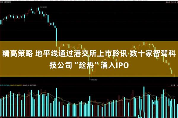 精高策略 地平线通过港交所上市聆讯 数十家智驾科技公司“趁热”涌入IPO