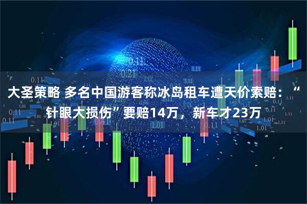 大圣策略 多名中国游客称冰岛租车遭天价索赔：“针眼大损伤”要赔14万，新车才23万