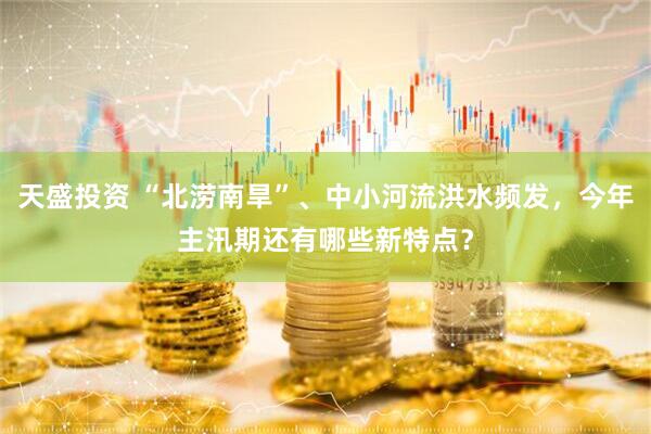 天盛投资 “北涝南旱”、中小河流洪水频发，今年主汛期还有哪些新特点？