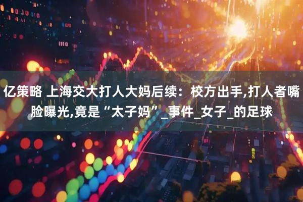 亿策略 上海交大打人大妈后续：校方出手,打人者嘴脸曝光,竟是“太子妈”_事件_女子_的足球