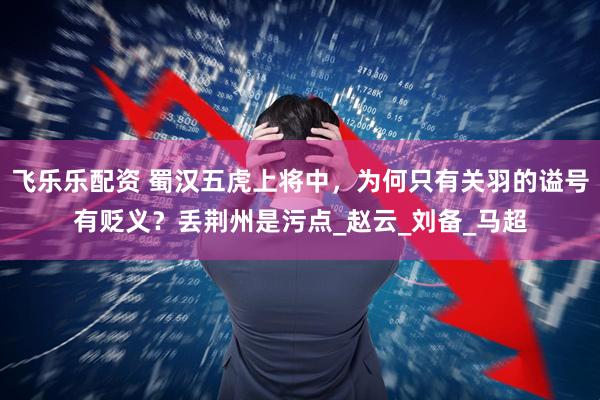 飞乐乐配资 蜀汉五虎上将中，为何只有关羽的谥号有贬义？丢荆州是污点_赵云_刘备_马超