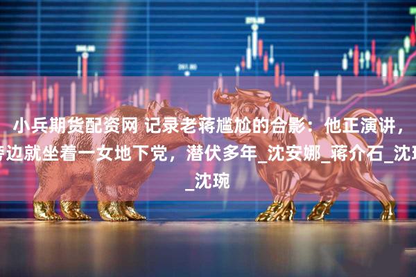 小兵期货配资网 记录老蒋尴尬的合影：他正演讲，旁边就坐着一女地下党，潜伏多年_沈安娜_蒋介石_沈琬