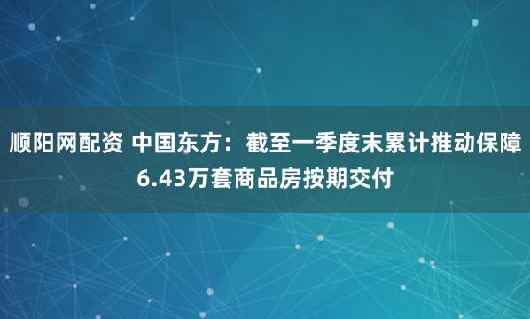 顺阳网配资 中国东方：截至一季度末累计推动保障6.43万套商品房按期交付