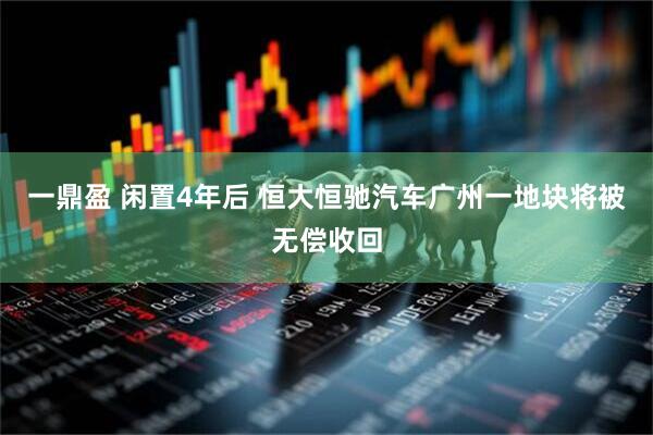 一鼎盈 闲置4年后 恒大恒驰汽车广州一地块将被无偿收回