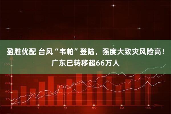 盈胜优配 台风“韦帕”登陆，强度大致灾风险高！广东已转移超66万人